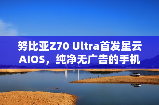 努比亚Z70 Ultra首发星云AIOS，纯净无广告的手机操作系统亮相