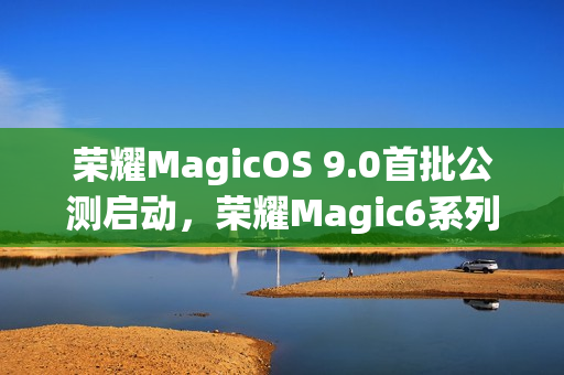 荣耀MagicOS 9.0首批公测启动，荣耀Magic6系列率先体验新功能