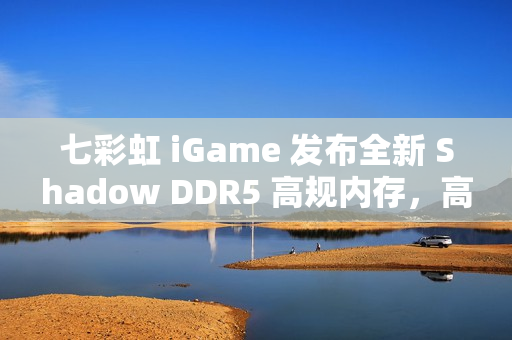 七彩虹 iGame 发布全新 Shadow DDR5 高规内存，高速大容量内存，超值价格开启抢购热潮