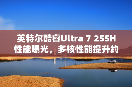 英特尔酷睿Ultra 7 255H性能曝光，多核性能提升约20%超越Ultra 5 225H在Geekbench上的表现