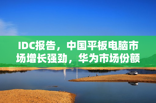 IDC报告，中国平板电脑市场增长强劲，华为市场份额超越苹果，领跑市场增长趋势
