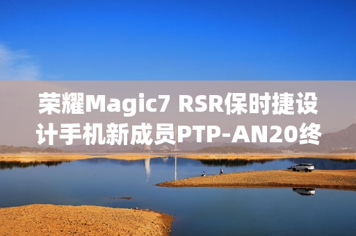荣耀Magic7 RSR保时捷设计手机新成员PTP-AN20终端入网预告