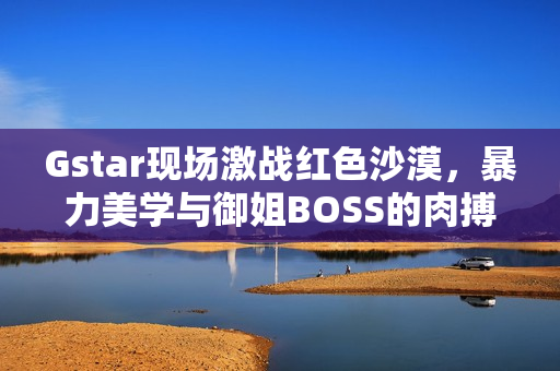 Gstar现场激战红色沙漠，暴力美学与御姐BOSS的肉搏战