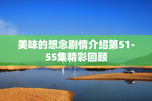 美味的想念剧情介绍第51-55集精彩回顾