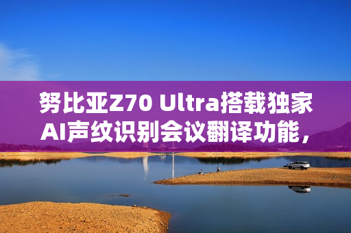 努比亚Z70 Ultra搭载独家AI声纹识别会议翻译功能，全新旗舰将于11月21日发布