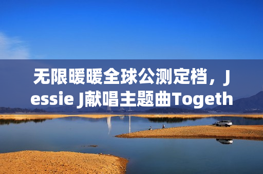 无限暖暖全球公测定档，Jessie J献唱主题曲Together Till Infinity——游戏新纪元开启！