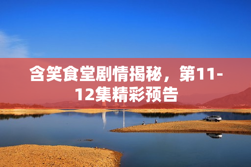 含笑食堂剧情揭秘，第11-12集精彩预告