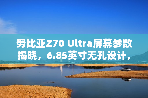 努比亚Z70 Ultra屏幕参数揭晓，6.85英寸无孔设计，超高屏占比达95.3%
