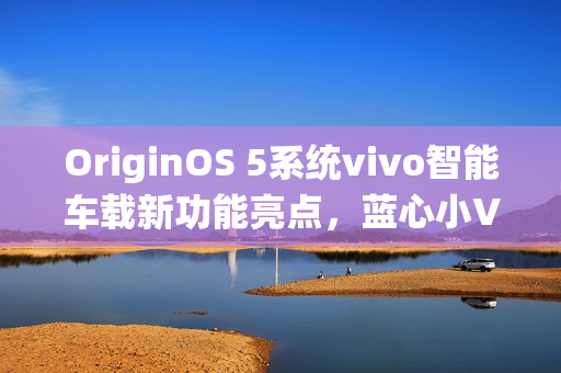 OriginOS 5系统vivo智能车载新功能亮点，蓝心小V百科查询与原子岛地址传输