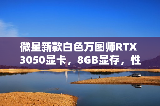 微星新款白色万图师RTX 3050显卡，8GB显存，性能强劲，外观优雅亮相