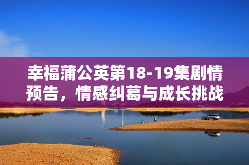 幸福蒲公英第18-19集剧情预告,情感纠葛与成长挑战 幸福蒲公英第18-19集剧情预告,情感纠葛与成长挑战