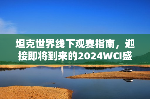 坦克世界线下观赛指南，迎接即将到来的2024WCI盛宴！