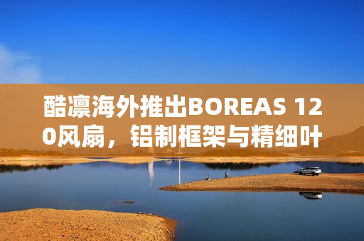 酷凛海外推出BOREAS 120风扇，铝制框架与精细叶框设计
