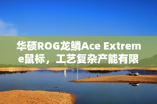 华硕ROG龙鳞Ace Extreme鼠标，工艺复杂产能有限，全力提升产能之旅启动