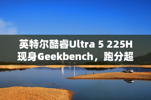 英特尔酷睿Ultra 5 225H现身Geekbench，跑分超越i5-14500HX，新一代主流CPU性能解析