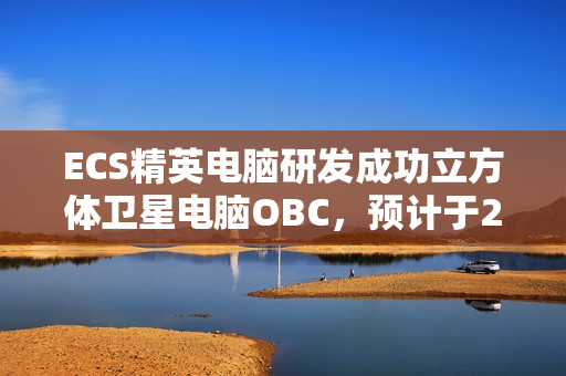 ECS精英电脑研发成功立方体卫星电脑OBC，预计于2025年第四季度发射升空