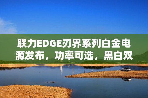 联力EDGE刃界系列白金电源发布，功率可选，黑白双色设计，价格亲民起899元起