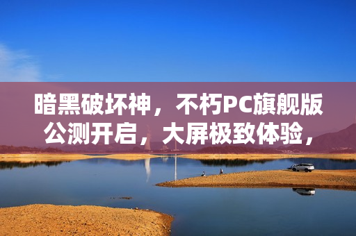 暗黑破坏神，不朽PC旗舰版公测开启，大屏极致体验，暗黑世界震撼降临