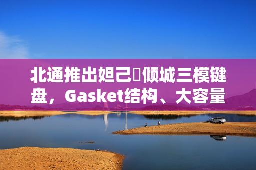 北通推出妲己・倾城三模键盘，Gasket结构、大容量电池，仅需399元