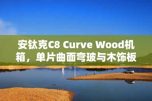 安钛克C8 Curve Wood机箱，单片曲面弯玻与木饰板融合的全塔海景房设计