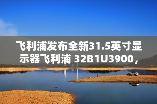 飞利浦发布全新31.5英寸显示器飞利浦 32B1U3900，搭载4K 60Hz VA面板与双 3W 扬声器亮相市场