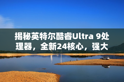 揭秘英特尔酷睿Ultra 9处理器，全新24核心，强大性能曝光