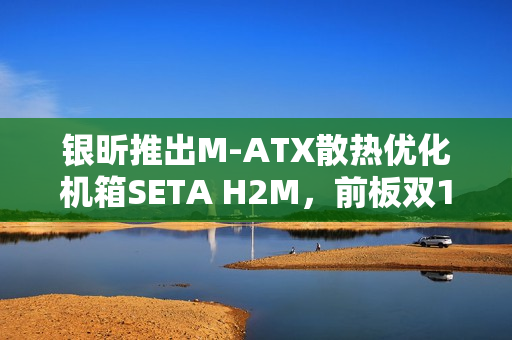 银昕推出M-ATX散热优化机箱SETA H2M，前板双160mm扇设计亮相