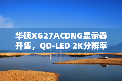 华硕XG27ACDNG显示器开售，QD-LED 2K分辨率 360Hz刷新率，售价5699元