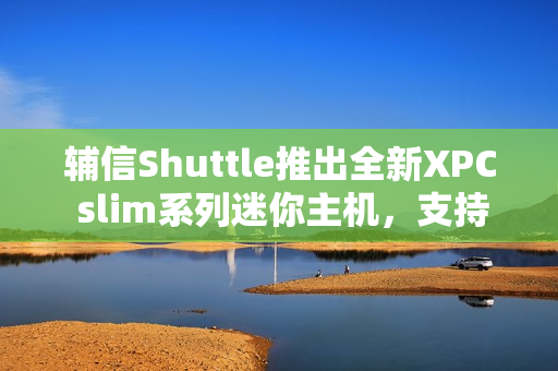辅信Shuttle推出全新XPC slim系列迷你主机，支持酷睿12/13代处理器及扩展5G模块功能