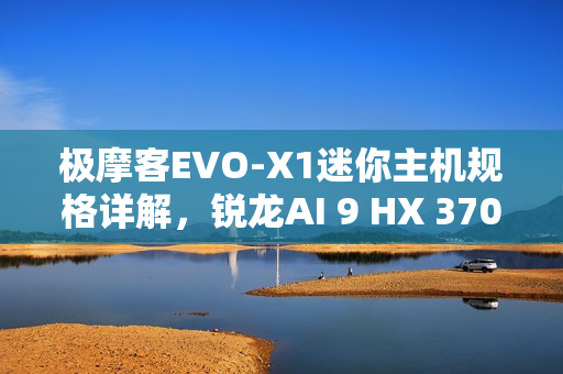 极摩客EVO-X1迷你主机规格详解，锐龙AI 9 HX 370处理器与强大性能配置重磅出炉！