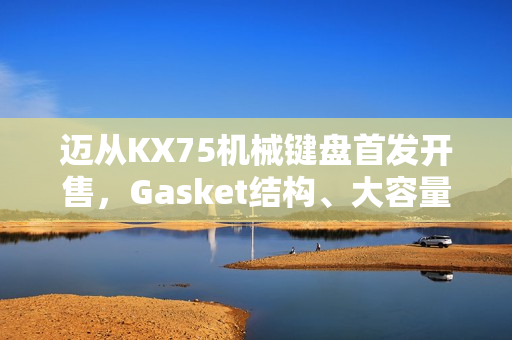 迈从KX75机械键盘首发开售，Gasket结构、大容量电池，超值首发价399元起