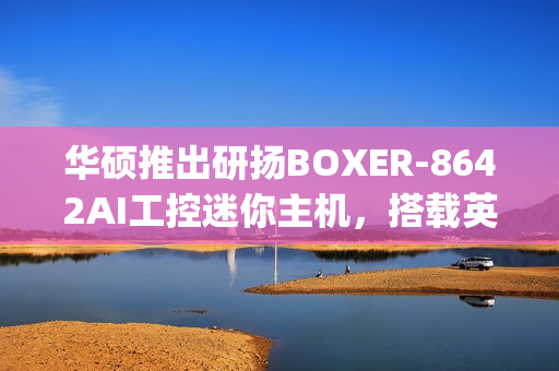 华硕推出研扬BOXER-8642AI工控迷你主机，搭载英伟达Jetson AGX Orin AI平台，算力高达275 TOPS