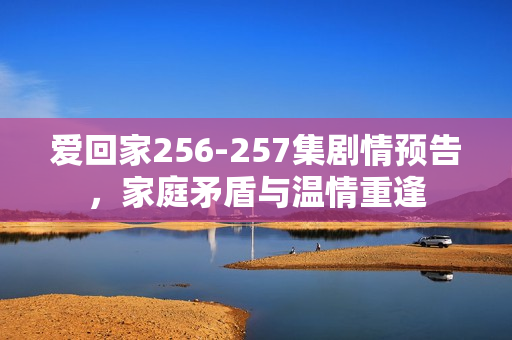 爱回家256-257集剧情预告，家庭矛盾与温情重逢
