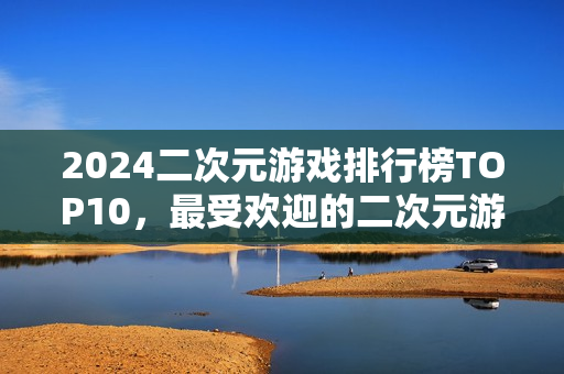 2024二次元游戏排行榜TOP10,最受欢迎的二次元游戏盘点 2024二次元游戏排行榜TOP10,最受欢迎的二次元游戏盘点