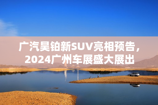 广汽昊铂新SUV亮相预告，2024广州车展盛大展出