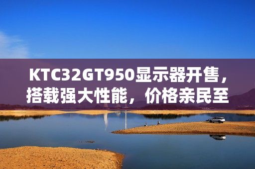 KTC32GT950显示器开售,搭载强大性能,价格亲民至1399元 KTC32GT950显示器开售,搭载强大性能,价格亲民至1399元