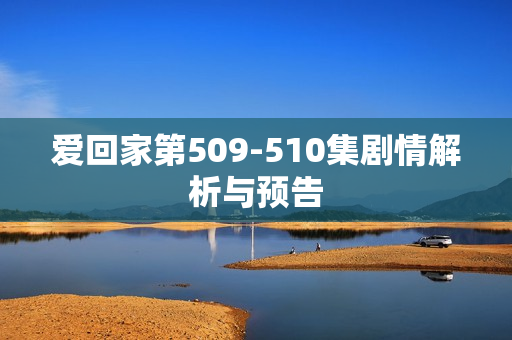 爱回家第509-510集剧情解析与预告