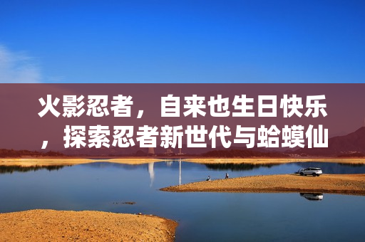 火影忍者，自来也生日快乐，探索忍者新世代与蛤蟆仙人的浮世乐趣