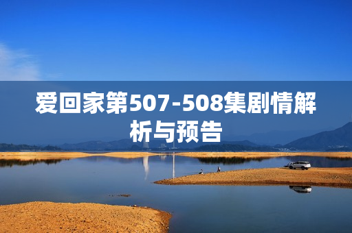 爱回家第507-508集剧情解析与预告 爱回家第507-508集剧情解析与预告