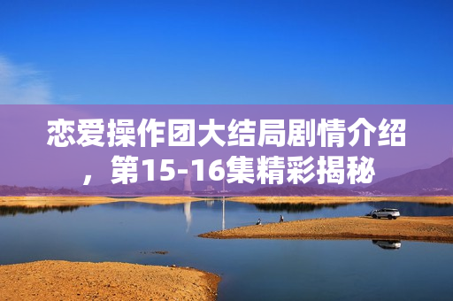 恋爱操作团大结局剧情介绍，第15-16集精彩揭秘