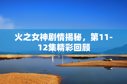 火之女神剧情揭秘，第11-12集精彩回顾