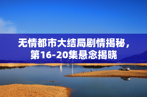 无情都市大结局剧情揭秘，第16-20集悬念揭晓