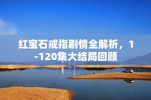 红宝石戒指剧情全解析,1-120集大结局回顾 红宝石戒指剧情全解析,1-120集大结局回顾