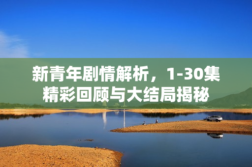 新青年剧情解析，1-30集精彩回顾与大结局揭秘