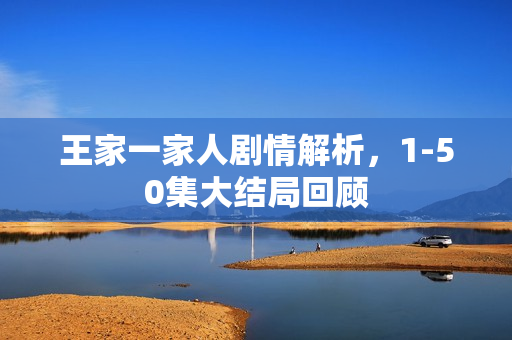 王家一家人剧情解析，1-50集大结局回顾