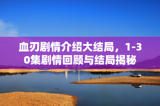 血刃剧情介绍大结局，1-30集剧情回顾与结局揭秘