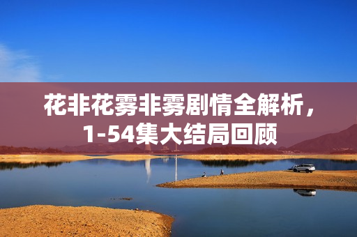 花非花雾非雾剧情全解析，1-54集大结局回顾