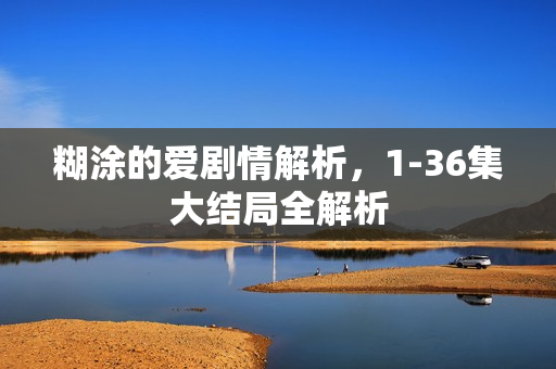 糊涂的爱剧情解析，1-36集大结局全解析