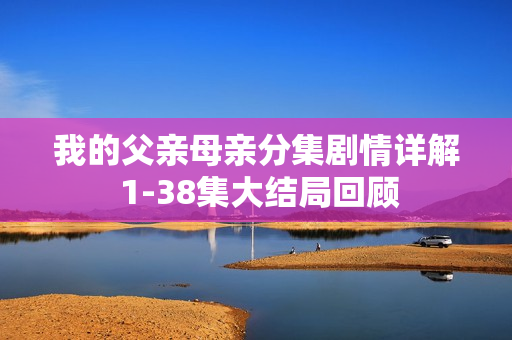 我的父亲母亲分集剧情详解 1-38集大结局回顾