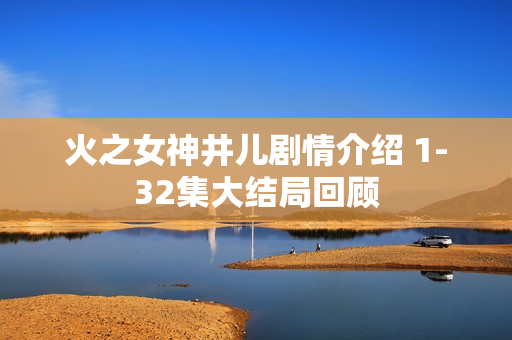 火之女神井儿剧情介绍 1-32集大结局回顾